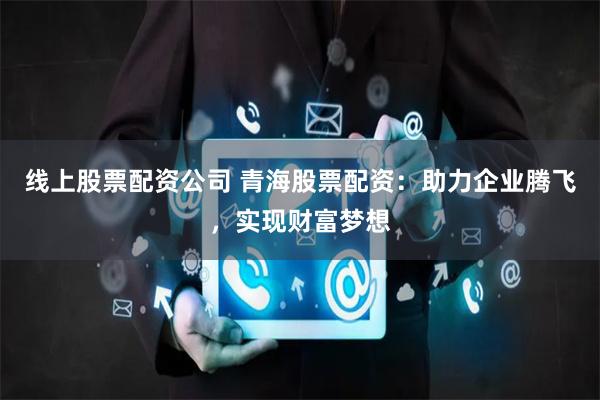 线上股票配资公司 青海股票配资：助力企业腾飞，实现财富梦想