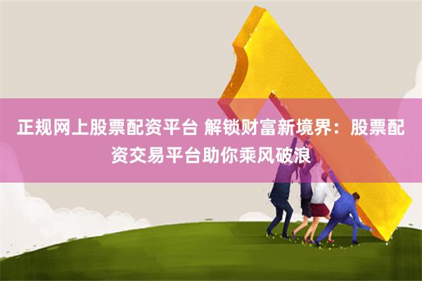 正规网上股票配资平台 解锁财富新境界：股票配资交易平台助你乘风破浪
