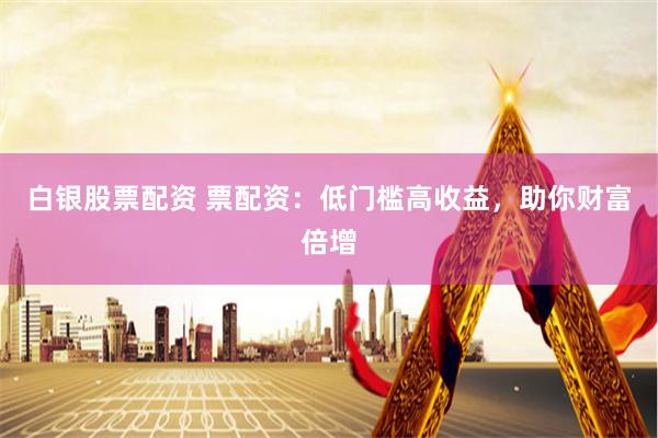 白银股票配资 票配资:低门槛高收益,助你财富倍增