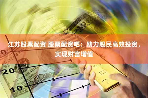 江苏股票配资 股票配资吧：助力股民高效投资，实现财富增值