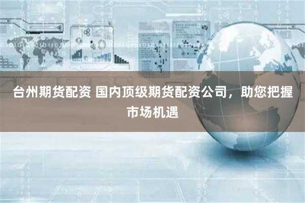 台州期货配资 国内顶级期货配资公司，助您把握市场机遇