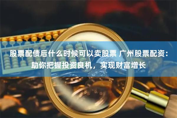 股票配债后什么时候可以卖股票 广州股票配资：助你把握投资良机，实现财富增长