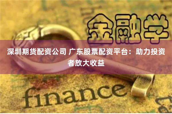 深圳期货配资公司 广东股票配资平台：助力投资者放大收益