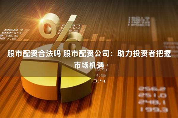 股市配资合法吗 股市配资公司：助力投资者把握市场机遇