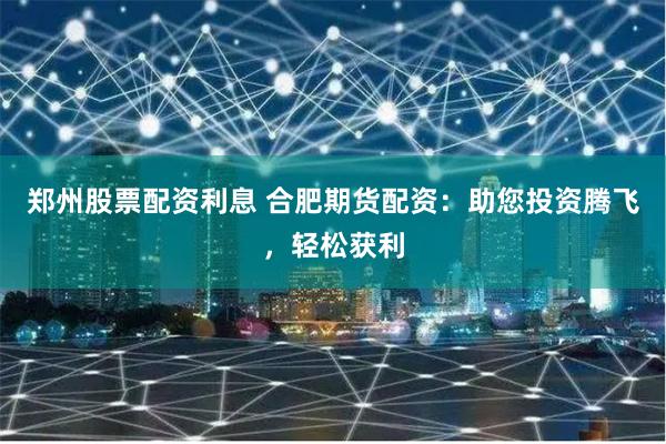 郑州股票配资利息 合肥期货配资：助您投资腾飞，轻松获利