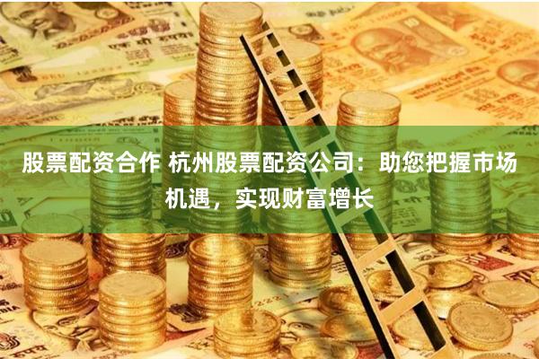 股票配资合作 杭州股票配资公司：助您把握市场机遇，实现财富增长