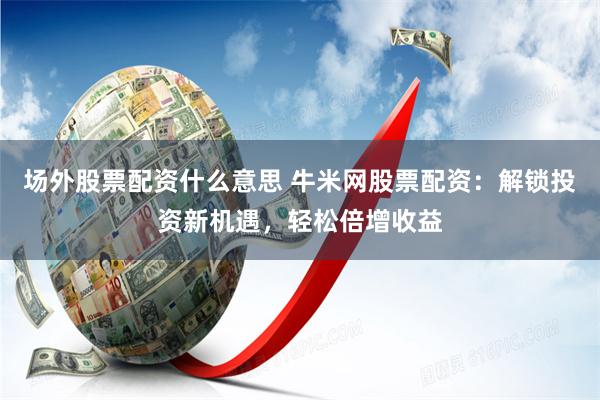 场外股票配资什么意思 牛米网股票配资：解锁投资新机遇，轻松倍增收益