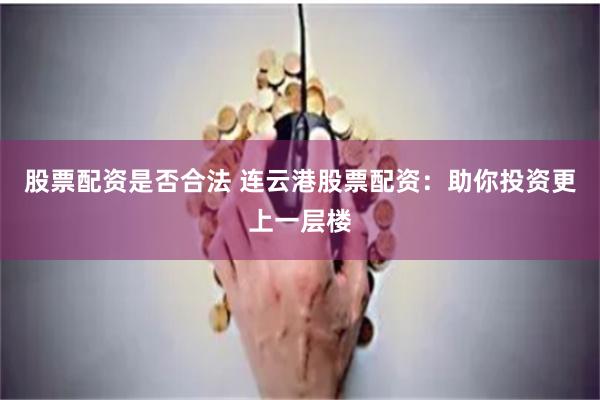 股票配资是否合法 连云港股票配资：助你投资更上一层楼